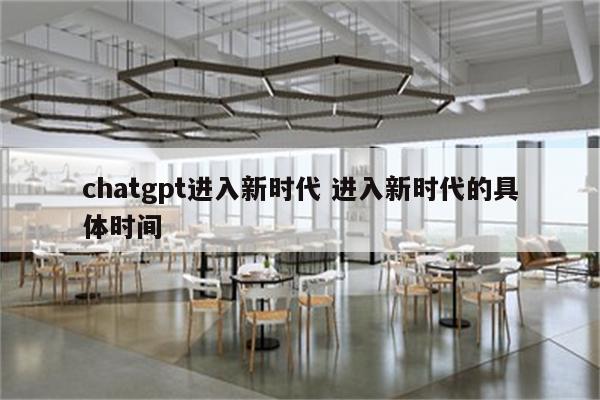 chatgpt进入新时代 进入新时代的具体时间