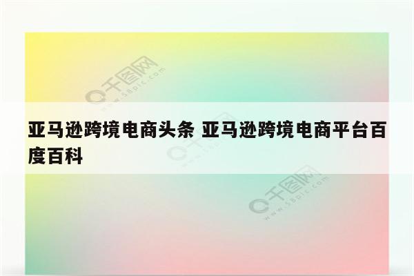 亚马逊跨境电商头条 亚马逊跨境电商平台百度百科