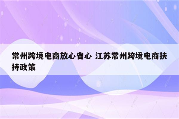 常州跨境电商放心省心 江苏常州跨境电商扶持政策