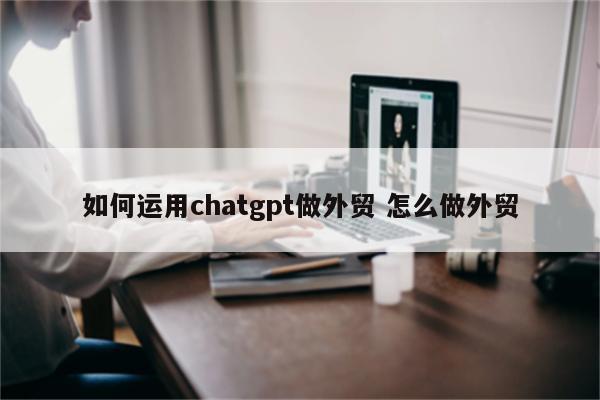 如何运用chatgpt做外贸 怎么做外贸