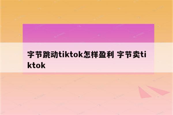字节跳动tiktok怎样盈利 字节卖tiktok