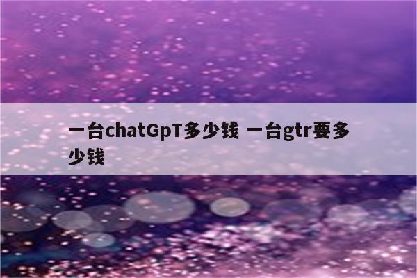 一台chatGpT多少钱 一台gtr要多少钱