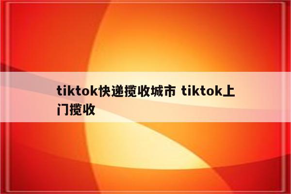 tiktok快递揽收城市 tiktok上门揽收