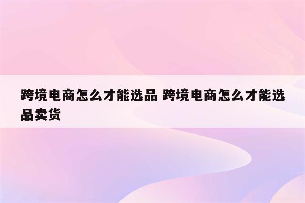 跨境电商怎么才能选品 跨境电商怎么才能选品卖货