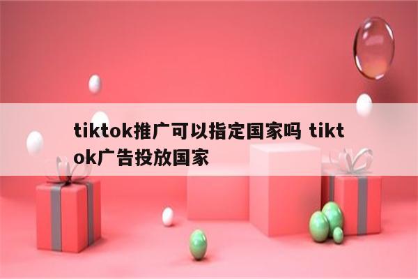 tiktok推广可以指定国家吗 tiktok广告投放国家