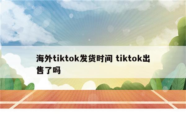 海外tiktok发货时间 tiktok出售了吗