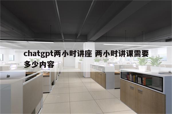 chatgpt两小时讲座 两小时讲课需要多少内容