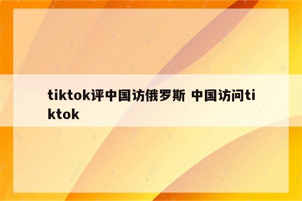 tiktok评中国访俄罗斯 中国访问tiktok