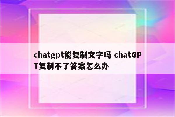chatgpt能复制文字吗 chatGPT复制不了答案怎么办