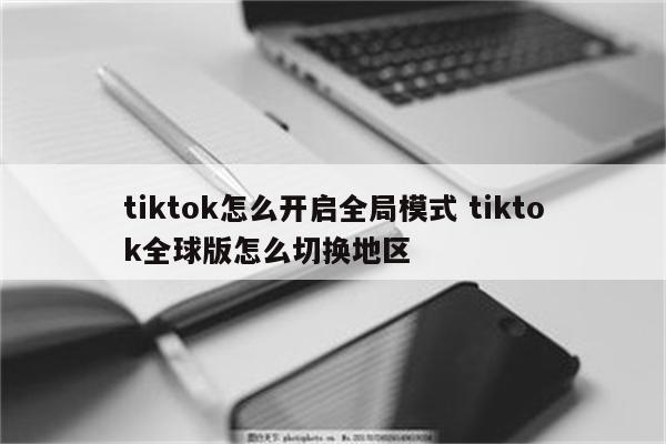 tiktok怎么开启全局模式 tiktok全球版怎么切换地区