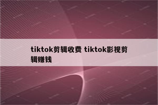 tiktok剪辑收费 tiktok影视剪辑赚钱