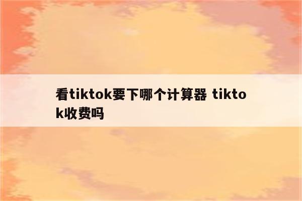 看tiktok要下哪个计算器 tiktok收费吗