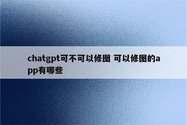 chatgpt可不可以修图 可以修图的app有哪些