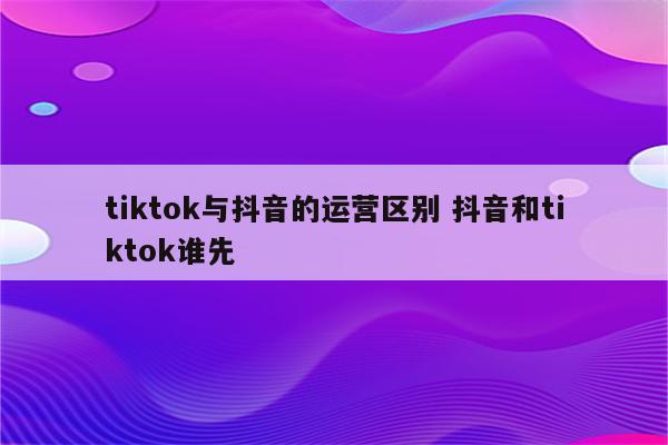 tiktok与抖音的运营区别 抖音和tiktok谁先