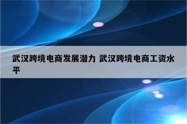 武汉跨境电商发展潜力 武汉跨境电商工资水平