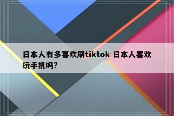 日本人有多喜欢刷tiktok 日本人喜欢玩手机吗?