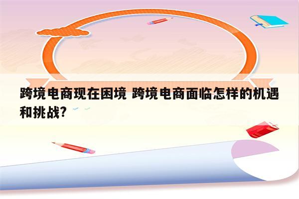 跨境电商现在困境 跨境电商面临怎样的机遇和挑战?