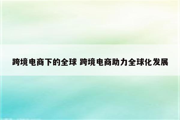 跨境电商下的全球 跨境电商助力全球化发展