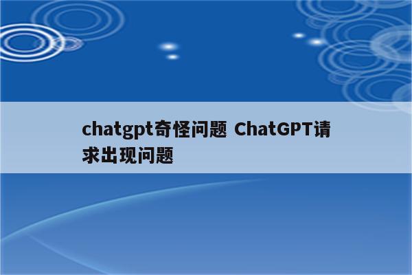 chatgpt奇怪问题 ChatGPT请求出现问题