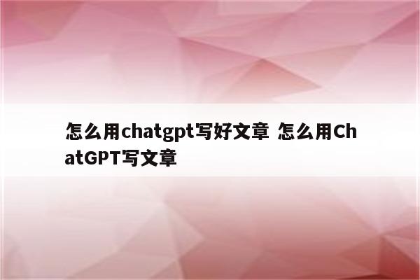 怎么用chatgpt写好文章 怎么用ChatGPT写文章