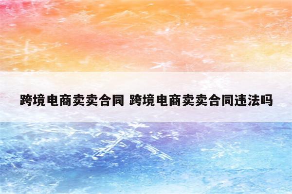 跨境电商卖卖合同 跨境电商卖卖合同违法吗