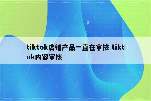 tiktok店铺产品一直在审核 tiktok内容审核