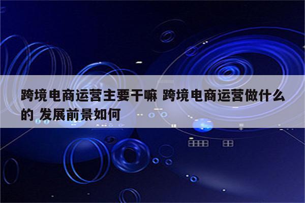 跨境电商运营主要干嘛 跨境电商运营做什么的 发展前景如何