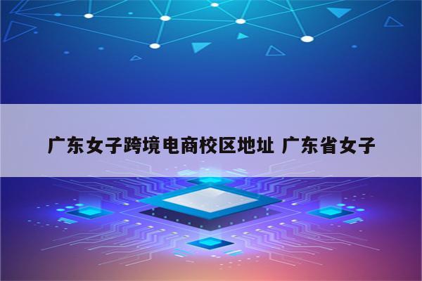 广东女子跨境电商校区地址 广东省女子