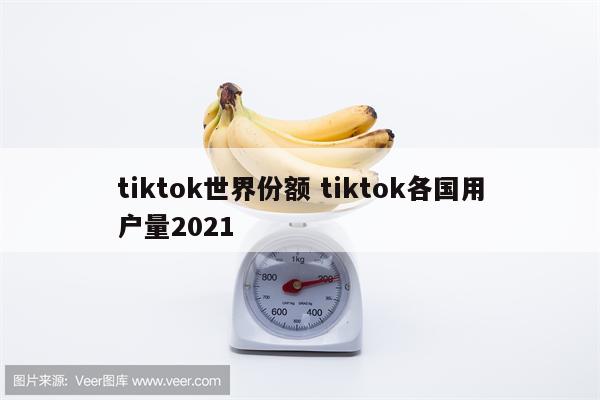 tiktok世界份额 tiktok各国用户量2021