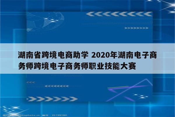 湖南省跨境电商助学 2020年湖南电子商务师跨境电子商务师职业技能大赛