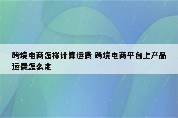 跨境电商怎样计算运费 跨境电商平台上产品运费怎么定