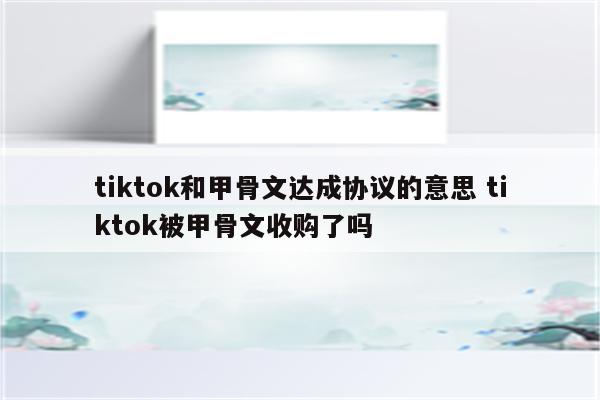 tiktok和甲骨文达成协议的意思 tiktok被甲骨文收购了吗