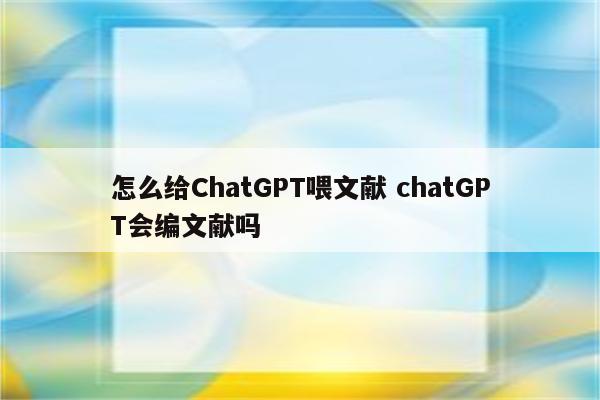 怎么给ChatGPT喂文献 chatGPT会编文献吗