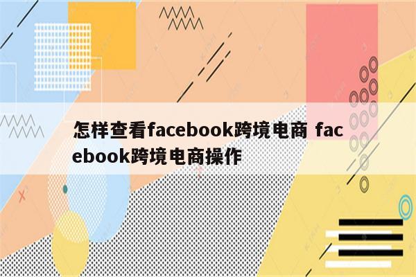 怎样查看facebook跨境电商 facebook跨境电商操作