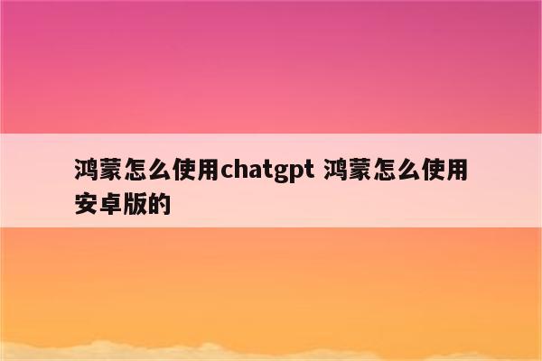 鸿蒙怎么使用chatgpt 鸿蒙怎么使用安卓版的