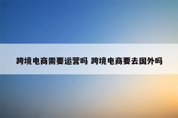 跨境电商需要运营吗 跨境电商要去国外吗