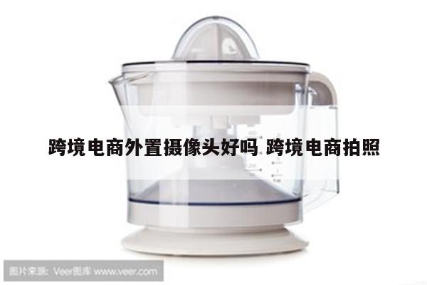 跨境电商外置摄像头好吗 跨境电商拍照