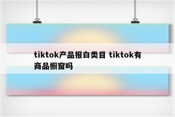 tiktok产品报白类目 tiktok有商品橱窗吗