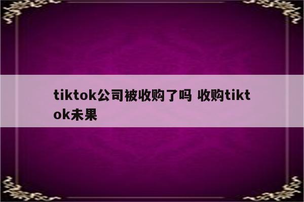 tiktok公司被收购了吗 收购tiktok未果