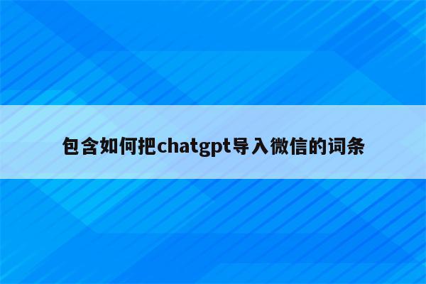 包含如何把chatgpt导入微信的词条