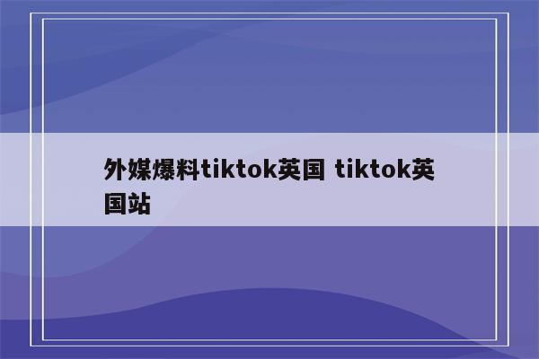 外媒爆料tiktok英国 tiktok英国站