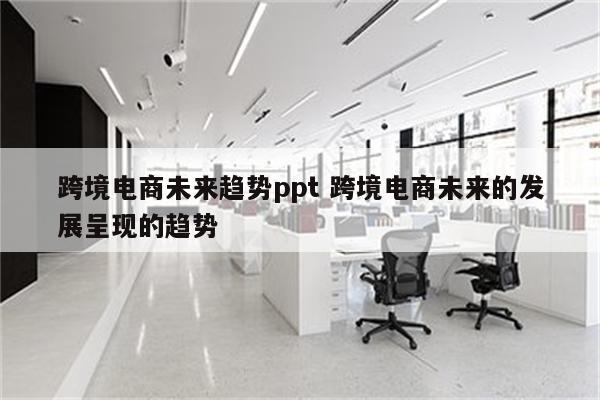 跨境电商未来趋势ppt 跨境电商未来的发展呈现的趋势