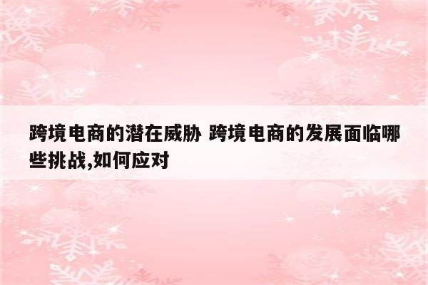 跨境电商的潜在威胁 跨境电商的发展面临哪些挑战,如何应对