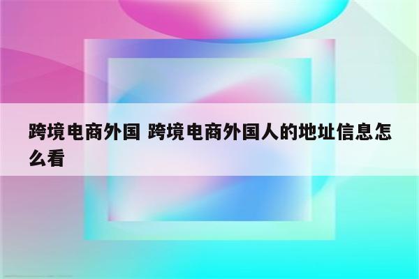 跨境电商外国 跨境电商外国人的地址信息怎么看