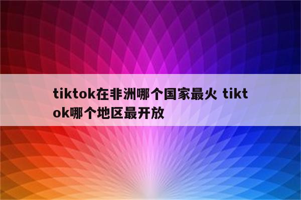 tiktok在非洲哪个国家最火 tiktok哪个地区最开放