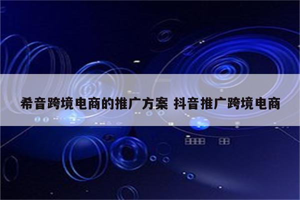 希音跨境电商的推广方案 抖音推广跨境电商