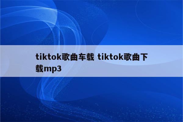 tiktok歌曲车载 tiktok歌曲下载mp3