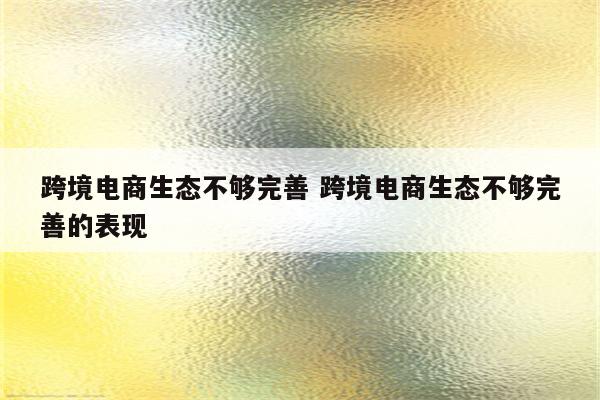 跨境电商生态不够完善 跨境电商生态不够完善的表现
