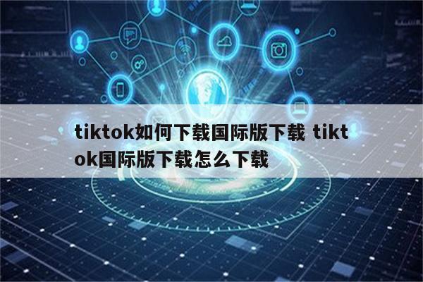 tiktok如何下载国际版下载 tiktok国际版下载怎么下载