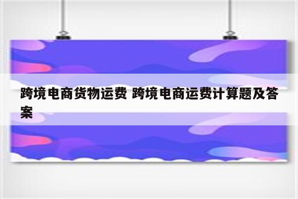 跨境电商货物运费 跨境电商运费计算题及答案